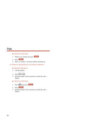 Page 70Using Your Soft Keys
1. While on an outside call, press  .
2. Press .
3. Dial a co-worker’s extension number and hang up.
To  retrieve a call parked at a co-worker’s extension:
Standard Operation
1. Lift the handset.
2. Dial .
3. Dial the number of the extension at which the call is
Parked.
Using Your Soft Keys
1. Press and press  .
2. Press .
3. Dial the number of the extension at which the call is
Parked.
PERS
PKUP
PERS
PARK
64
Park 