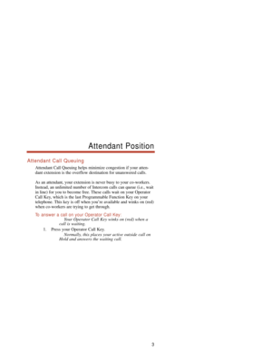 Page 9Attendant Call Queuing
Attendant Call Queuing helps minimize congestion if your atten-
dant extension is the overflow destination for unanswered calls.
As an attendant, your extension is never busy to your co-workers.
Instead, an unlimited number of Intercom calls can queue (i.e., wait
in line) for you to become free. These calls wait on your Operator
Call Key, which is the last Programmable Function Key on your
telephone. This key is off when you’re available and winks on (red)
when co-workers are...