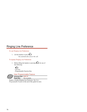 Page 82To  use Ringing Line Preference:
1. Lift the handset or press  .
You automatically answer the call.
To  bypass Ringing Line Preference:
1. Before lifting the handset or pressing  , do one of
the following:
- 
- Line key
- Programmable Function Key 
User Programmable Feature
Universal Slot:# R L P
Fixed Slot:Not available.
Enable or disable Ringing Line Preference. See User
Programmable Featuresat the end of this guide for more.
76
Ringing Line Preference 