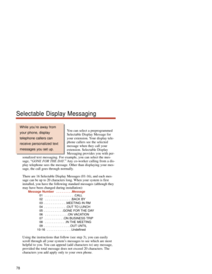 Page 84You can select a preprogrammed
Selectable Display Message for
your extension. Your display tele-
phone callers see the selected
message when they call your
extension. Selectable Display
Messaging provides you with per-
sonalized text messaging. For example, you can select the mes-
sage, “GONE FOR THE DAY.” Any co-worker calling from a dis-
play telephone sees the message. Other than displaying your mes-
sage, the call goes through normally.
There are 16 Selectable Display Messages (01-16), and each mes-...