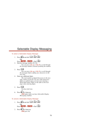 Page 85To  select a Selectable Display Message:
1. Press and dial  .
OR
Press + + Dial .
2. Dial the message number (01-16).
You can press 
VOLor VOLto scroll through
the message numbers instead of dialing the number.
3. Press .
You can press 
VOLor VOLto scroll through
the messages before adding any characters in the
next step.
4. Enter any additional digits.
The total number of digits/characters in the mes-
sage cannot exceed 20. Use any valid characters,
digits or symbols (just as if you were entering a...