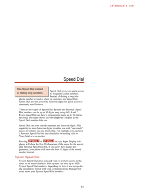 Page 87Speed Dial gives you quick access
to frequently called numbers.
Instead of dialing a long tele-
phone number to reach a client or customer, use Speed Dial.
Speed Dial also lets you store Intercom digits for quick access to
commonly used features.
There are two types of Speed Dial: System and Personal. Speed
Dial numbers can be up to 30 digits long, using 0-9, # and *.
Every Speed Dial can have a programmed name up to 16 charac-
ters long. The name shows in your telephone’s display as the
Speed Dial...