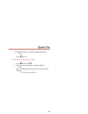 Page 8910. Repeat from step 2 to program another bin number.
OR
Press to exit.
To  dial a System Speed Dial number:
1. Press and dial .
2. Dial the system bin number (normally 200-299).
OR
Press a Programmable Function Key for System Speed
Dial bin.
The stored number dials out.
83
Speed Dial 