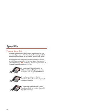 Page 90Personal Speed Dial
Personal Speed Dial provides 20 stored numbers just for your
own use. (If you have a DSS Console, the Personal Speed Dial
numbers on your console are the same as those on your phone.)
Your telephone has 10 Personal Speed Dial bin keys. Pressing
keys 1-10 accesses your first 10 Personal Speed Dial numbers
(701-710). Pressing 
DIALand keys 1-10 accesses your second 10
Personal Speed Dial numbers (711-720).
If you have a 22-Button Standardor
22-Button DisplayTelephone, this is the...