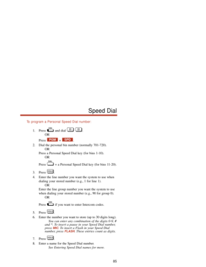 Page 91To  program a Personal Speed Dial number:
1. Press and dial  .
OR
Press + .
2. Dial the personal bin number (normally 701-720).
OR
Press a Personal Speed Dial key (for bins 1-10).
OR
Press  + a Personal Speed Dial key (for bins 11-20).
3. Press .
4. Enter the line number you want the system to use when
dialing your stored number (e.g., 1 for line 1).
OR
Enter the line group number you want the system to use
when dialing your stored number (e.g., 90 for group 0).
OR
Press  if you want to enter Intercom...