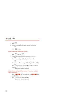 Page 929. Press .
10. Repeat from step 2 to program another bin number.
OR
Press to exit.
To  dial a Personal Speed Dial number:
1. Press and dial .
2. Dial the personal bin number (normally 701-720).
OR
Press a Personal Speed Dial key (for bins 1-10).
OR
Press  + a Personal Speed Dial key (for bins 11-21).
OR
Press a Programmable Function Key for System Speed
Dial bin.
The stored number dials out.
To  dial a Personal Speed Dial number if you have a Super
Display telephone:
1. Press  (for bins 701-710) or...