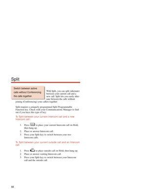 Page 94With Split, you can split (alternate)
between your current call and a
new call. Split lets you easily alter-
nate between the calls without
joining (Conferencing) your callers together.
Split requires a uniquely programmed Split Programmable
Function key. Check with your Communications Manager to find
out if you have this type of key.
To  Split between your current Intercom call and a new
Intercom call:
1. Press  to place your current Intercom call on Hold,
then hang up.
2. Place or answer Intercom...