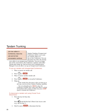 Page 96Tandem Trunking (Unsupervised
Conference) allows you to join
two outside callers in a
line-to-line Conference. You can
then drop out of the call, leaving
your callers in an unsupervised Conference. You are no longer
part of the conversation. The Conference continues until either
outside party hangs up. Find out from your Communications
Manager if you are able to set up an Unsupervised Conference.
To  set up a tandem call (Unsupervised Conference):
1. Place or answer an outside call.
2. Press or  .
3....