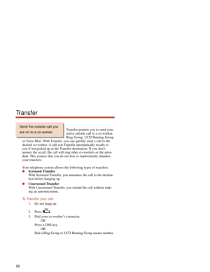 Page 98Transfer permits you to send your
active outside call to a co-worker,
Ring Group, UCD Hunting Group
or Voice Mail. With Transfer, you can quickly send a call to the
desired co-worker. A call you Transfer automatically recalls to
you if not picked up at the Transfer destination. If you don’t
answer the recall, the call will ring other co-workers or the atten-
dant. This assures that you do not lose or inadvertently abandon
your transfers.
Your telephone system allows the following types of transfers:...