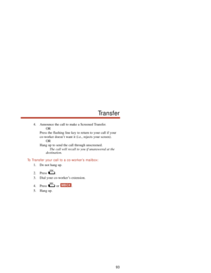 Page 994. Announce the call to make a Screened Transfer.
OR
Press the flashing line key to return to your call if your
co-worker doesn’t want it (i.e., rejects your screen).
OR
Hang up to send the call through unscreened.
The call will recall to you if unanswered at the
destination.
To  Transfer your call to a co-worker’s mailbox:
1. Do not hang up.
2. Press .
3. Dial your co-worker’s extension.
4. Press or  .
5. Hang up.
MBOX
93
Transfer 
