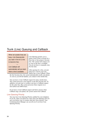 Page 100Line Queuing permits you to
queue (wait in line) on hook for a
busy line or line group to become
free. The system will connect you
as soon as the line is available.
You do not have to manually retry
the line later.
After queuing for a line, you just
hang up to convert your Line
Queue into a Line Callback. When
the line becomes free, the system automatically recalls your phone.
As soon as you lift the handset, you connect to the outside line.
You can leave a Line Callback request for many outside lines....
