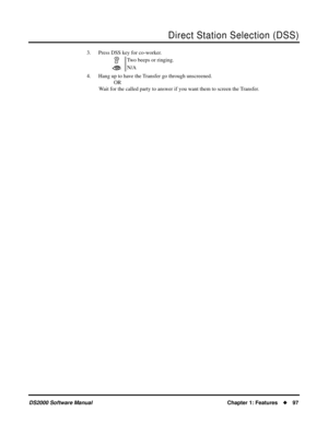 Page 105Direct Station Selection (DSS)
DS2000 Software ManualChapter 1: Features97
3. Press DSS key for co-worker.
4. Hang up to have the Transfer go through unscreened.
OR
Wait for the called party to answer if you want them to screen the Transfer.Two beeps or ringing.
N/A 