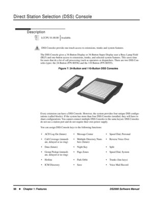 Page 106Direct Station Selection (DSS) Console
98Chapter 1: FeaturesDS2000 Software Manual
Direct Station Selection (DSS) Console
Description
The DSS Console gives a 34-Button Display or 34-Button Super Display user a Busy Lamp Field 
(BLF) and one-button access to extensions, trunks, and selected system features. This saves time 
for users that do a lot of call processing (such as operators or dispatchers. There are two DSS Con-
soles types: the 24-Button (P/N 80556) and the 110 Button (P/N 80555).
Figure 7:...