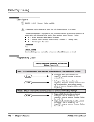 Page 118Directory Dialing
110Chapter 1: FeaturesDS2000 Software Manual
Directory Dialing
Description
Directory Dialing allows a display keyset user to select a co-worker or outside call from a list of 
names, rather than dialing the phone number. There are three types of directory Dialing:
C– System (Company-Wide) Speed Dial names.
I– Intercom names (including extension, Ring Group and UCD Group names).
P– Personal Speed Dial names.
Conditions
None
Default Setting
Directory Dialing always enabled, but no...