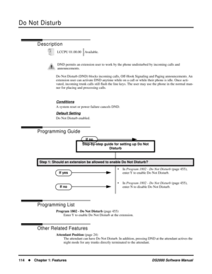 Page 122Do Not Disturb
114Chapter 1: FeaturesDS2000 Software Manual
Do Not Disturb
Description
Do Not Disturb (DND) blocks incoming calls, Off-Hook Signaling and Paging announcements. An 
extension user can activate DND anytime while on a call or while their phone is idle. Once acti-
vated, incoming trunk calls still ﬂash the line keys. The user may use the phone in the normal man-
ner for placing and processing calls.
Conditions
A system reset or power failure cancels DND.
Default Setting
Do Not Disturb...