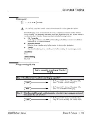 Page 127Extended Ringing
DS2000 Software ManualChapter 1: Features119
Extended Ringing
Description
Extended Ringing forces an unanswered call to ring a telephone an extended number of times 
before rerouting. This helps users that cannot get to their phones quickly to pick up calls (such as a 
warehouse worker). Extended Ringing is available with the following features:
Call Forwarding
A call rings an extension with RNA call forwarding enabled for an extended period before 
routing the the forwarded...