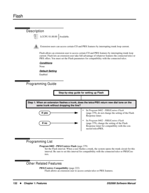 Page 140Flash
132Chapter 1: FeaturesDS2000 Software Manual
Flash
Description
Flash allows an extension user to access certain CO and PBX features by interrupting trunk loop 
current. Flash lets an extension user take full advantage of whatever features the connected telco or 
PBX offers. You must set the Flash parameters for compatibility with the connected telco.
Conditions
None
Default Setting
Enabled
Programming Guide
Programming List
Program 0402 - PBX/Centrex Flash (page 379)
Set the Flash interval. When a...