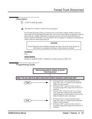 Page 145Forced Trunk Disconnect
DS2000 Software ManualChapter 1: Features137
Forced Trunk  Disconnect
Description
Forced Trunk Disconnect allows an extension user to disconnect (release) another extension’s 
active trunk call. Forced Trunk Disconnect lets a user access a busy trunk in an emergency, when no 
other trunks are available. Maintenance technicians can also use Forced Trunk Disconnect to 
release a trunk on which there is no conversation. This can happen if a trunk does not properly dis-
connect when...