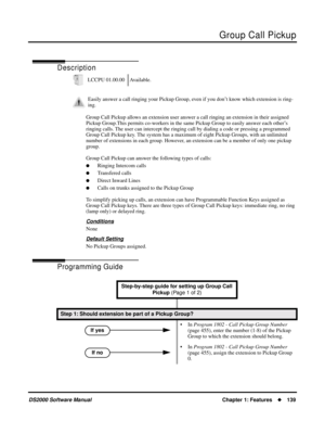 Page 147Group Call Pickup
DS2000 Software ManualChapter 1: Features139
Group Call Pickup
Description
Group Call Pickup allows an extension user answer a call ringing an extension in their assigned 
Pickup Group.This permits co-workers in the same Pickup Group to easily answer each other’s 
ringing calls. The user can intercept the ringing call by dialing a code or pressing a programmed 
Group Call Pickup key. The system has a maximum of eight Pickup Groups, with an unlimited 
number of extensions in each group....