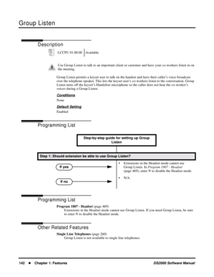 Page 150Group Listen
142Chapter 1: FeaturesDS2000 Software Manual
Group Listen
Description
Group Listen permits a keyset user to talk on the handset and have their caller’s voice broadcast 
over the telephone speaker. This lets the keyset user’s co-workers listen to the conversation. Group 
Listen turns off the keyset’s Handsfree microphone so the caller does not hear the co-worker’s 
voices during a Group Listen.
Conditions
None
Default Setting
Enabled
Programming List
Programming List
Program 1807 - Headset...