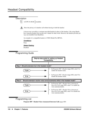 Page 162Headset Compatibility
154Chapter 1: FeaturesDS2000 Software Manual
Headset Compatibility
Description
A keyset user can utilize a customer-provided headset in place of the handset. Like using Hands-
free, using the headset frees up the user’s hands for other work. However, the headset provides pri-
vacy not available from Handsfree.
An example of a compatible headset is UNEX Model Pro-MP10A.
Conditions
None
Default Setting
Disabled
Programming Guide
Programming List
Program 1807 - Headset Voice-Announced...