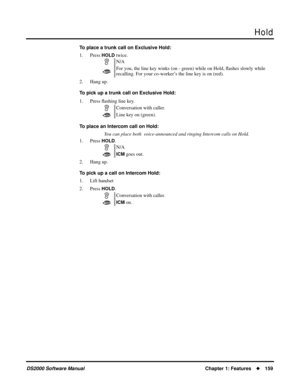 Page 167Hold
DS2000 Software ManualChapter 1: Features159
To place a trunk call on Exclusive Hold:
1. Press 
HOLD twice.
2. Hang up.
To pick up a trunk call on Exclusive Hold:
1. Press ﬂashing line key.
To place an Intercom call on Hold:
You can place both  voice-announced and ringing Intercom calls on Hold.
1. Press 
HOLD.
2. Hang up.
To pick up a call on Intercom Hold:
1. Lift handset
2. Press 
HOLD.N/A
For you, the line key winks (on - green) while on Hold, ﬂashes slowly while 
recalling. For your...