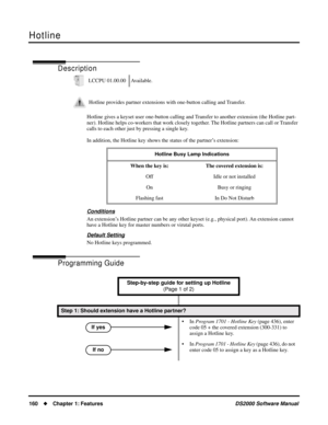 Page 168Hotline
160Chapter 1: FeaturesDS2000 Software Manual
Hotline
Description
Hotline gives a keyset user one-button calling and Transfer to another extension (the Hotline part-
ner). Hotline helps co-workers that work closely together. The Hotline partners can call or Transfer 
calls to each other just by pressing a single key.
In addition, the Hotline key shows the status of the partner’s extension:
Conditions
An extension’s Hotline partner can be any other keyset (e.g., physical port). An extension cannot...