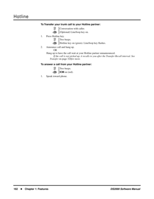 Page 170Hotline
162Chapter 1: FeaturesDS2000 Software Manual
To Transfer your trunk call to your Hotline partner:
1. Press Hotline key.
2. Announce call and hang up.
OR
Hang up to have the call wait at your Hotline partner unnannounced.
If the call is not picked up, it recalls to you after the Transfer Recall interval. See  
Transfer on page 324for more.
To answer a call from your Hotline partner:
1. Speak toward phone.Conversation with caller.
(Optional) Line/loop key on.
Two beeps.
Hotline key on (green)....