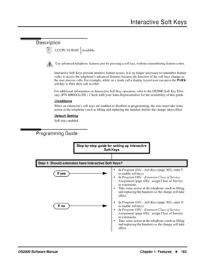 Page 171Interactive Soft Keys
DS2000 Software ManualChapter 1: Features163
Interactive Soft Keys
Description
Interactive Soft Keys provide intuitive feature access. It is no longer necessary to remember feature 
codes to access the telephone’s advanced features because the function of the soft keys change as 
the user process calls. For example, while on a trunk call a display keyset user can press the PARK 
soft key to Park their call in orbit.
For additional information on Interactive Soft Key operation,...