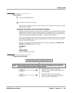 Page 173Intercom
DS2000 Software ManualChapter 1: Features165
Intercom
Description
Intercom gives extension users access to other extensions. This provides the system with complete 
internal calling capability.
Handsfree Answerback and Forced Intercom Ringing
Handsfree Answerback permits an extension user to respond to a voice-announced Intercom call by 
speaking toward the phone, without lifting the handset. Like Handsfree, this is a convenience for 
workers who don’t have a free hand to pick up the handset....