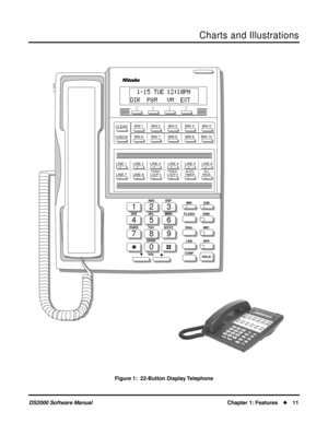 Page 19Charts and Illustrations
DS2000 Software ManualChapter 1: Features11
Figure 1:  22-Button Display Telephone
123
456
789
0
ABC DEF
MW ICM
FLASH DND
DIAL MIC
LND SPK
CONF
HOLD GHI JKL MNOMNO
PQRS TUV
OPER
VOLWXYZ
CLEAR
CHECK
80000 - 21
LINE 1      LINE 2      LINE 3       LINE 4      LINE 5      LINE 6
LINE 7      LINE 8
FIXED
LOOP 0FIXED
LOOP 0AUTO
TIMERALL
PAGE
BIN 1        BIN 2        BIN 3        BIN 4        BIN 5
BIN 6        BIN 7        BIN 8        BIN 9       BIN 10 