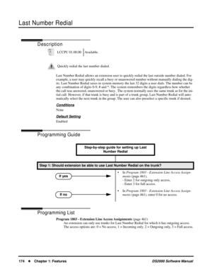 Page 182Last Number Redial
174Chapter 1: FeaturesDS2000 Software Manual
Last Number Redial
Description
Last Number Redial allows an extension user to quickly redial the last outside number dialed. For 
example, a user may quickly recall a busy or unanswered number without manually dialing the dig-
its. Last Number Redial saves in system memory the last 32 digits a user dials. The number can be 
any combination of digits 0-9, # and *. The system remembers the digits regardless how whether 
the call was answered,...