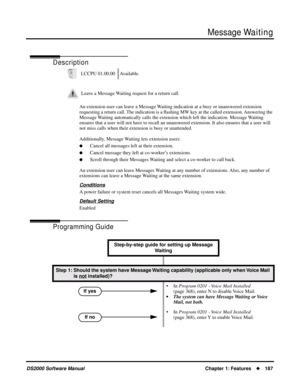 Page 195Message Waiting
DS2000 Software ManualChapter 1: Features187
Message Waiting
Description
An extension user can leave a Message Waiting indication at a busy or unanswered extension 
requesting a return call. The indication is a ﬂashing MW key at the called extension. Answering the 
Message Waiting automatically calls the extension which left the indication. Message Waiting  
ensures that a user will not have to recall an unanswered extension. It also ensures that a user will 
not miss calls when their...