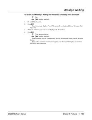 Page 197Message Waiting
DS2000 Software ManualChapter 1: Features189
To review your Messages Waiting and then select a message for a return call: 
1. Do not lift the handset.
2. Press 
MW.
The ﬁrst message display. Press MW repeatedly to display additional Messages Wait-
ing, if any.
3. When the extension you want to call displays, lift the handset.
4. Press 
MW.
If the extension you call is unanswered, busy or in DND, the system cancels Message 
Waiting.
If the called extension doesn’t answer, press your...