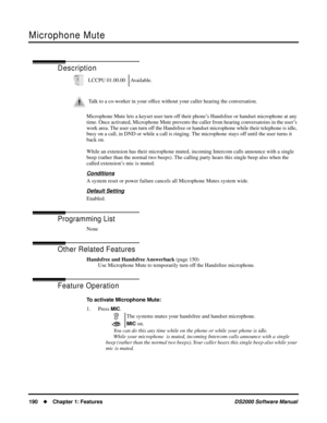 Page 198Microphone Mute
190Chapter 1: FeaturesDS2000 Software Manual
Microphone Mute
Description
Microphone Mute lets a keyset user turn off their phone’s Handsfree or handset microphone at any 
time. Once activated, Microphone Mute prevents the caller from hearing conversatoins in the user’s 
work area. The user can turn off the Handsfree or handset microphone while their telephone is idle, 
busy on a call, in DND or while a call is ringing. The microphone stays off until the user turns it 
back on.
While an...