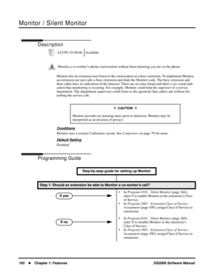 Page 200Monitor / Silent Monitor
192Chapter 1: FeaturesDS2000 Software Manual
Monitor / Silent Monitor
Description
Monitor lets an extension user listen to the conversation at a busy extension. To implement Monitor, 
an extension uer just calls a busy extension and dials the Monitor code. The busy extension and 
their caller have no indication of the intusion. There are no tones heard and there is no visual indi-
cation that monitoring is occuring. For example, Monitor could help the superisor of a service...