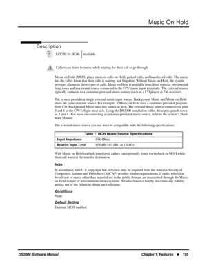Page 203Music On Hold
DS2000 Software ManualChapter 1: Features195
Music On Hold
Description
Music on Hold (MOH) plays music to calls on Hold, parked calls, and transferred calls. The music 
lets the caller know that their calls is waiting, not forgotten. Without Music on Hold, the system 
provides silence to these types of calls. Music on Hold is available from three sources: two internal 
beep tones and an external source connected to the CPU music input terminals.  The external source 
typically connects to...