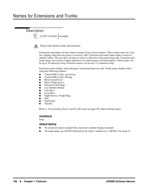 Page 206Names for Extensions and Trunks
198Chapter 1: FeaturesDS2000 Software Manual
Names for Extensions and Trunks
Description
Extensions and trunks can have names instead of just circuit numbers. These names show on a key-
set’s display when the user places or answers calls. Extension and trunk names make it easier to 
identify callers. The user does not have to refer to a directory when processing calls. Extension and 
trunk names can consist of upper and lower case letters,spaces and punctuation. Trunk...