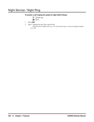 Page 212Night Service / Night Ring
204Chapter 1: FeaturesDS2000 Software Manual
To answer a call ringing the system at night (UNA Pickup):
1. Press 
ICM.
2. Dial ** followed by the UNA code (01-04).
Dial the lowest number ﬁrst (e.g., 01). If you hear busy, try the next highest number 
(e.g., 02).Trunk ring.
N/A 