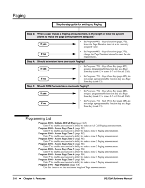 Page 224Paging
216Chapter 1: FeaturesDS2000 Software Manual
Programming List
Program 0101 - Initiate All Call Page (page 363)
Enter Y to enable an extension’s ability to make an All Call Paging announcement.
Program 0101 - Access Page Zone 1 (page 363)
Enter Y to enable an extension’s ability to make a zone 1 Paging announcment.
Program 0101 - Access Page Zone 2 (page 363)
Enter Y to enable an extension’s ability to make a zone 2 Paging announcment.
Program 0101 - Access Page Zone 3 (page 363)
Enter Y to enable...