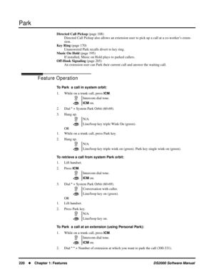 Page 228Park
220Chapter 1: FeaturesDS2000 Software Manual
Directed Call Pickup (page 108)
Directed Call Pickup also allows an extension user to pick up a call at a co-worker’s exten-
sion.
Key Ring (page 170)
Unanswered Park recalls divert to key ring.
Music On Hold (page 195)
If installed, Music on Hold plays to parked callers.
Off-Hook Signaling (page 205)
An extension user can Park their current call and answer the waiting call.
Feature Operation
To Park  a call in system orbit:
1. While on a trunk call,...