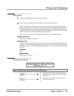 Page 231Prime Line Preference
DS2000 Software ManualChapter 1: Features223
Prime Line Preference
Description
Prime Line Preference allows a keyset user to place or answer an outside call by just lifting the 
handset. The user does not have to press a line or loop key ﬁrst. This simpliﬁes handling calls for 
users that primarily place or answer trunk calls. In programming, you designate a line or loop key 
as a Prime Line Key. The trunk or trunk group assigned to that key becomes your Prime Line. Any 
number of...