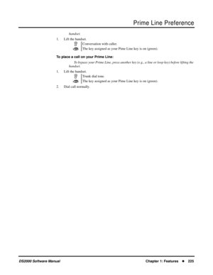 Page 233Prime Line Preference
DS2000 Software ManualChapter 1: Features225
handset.
1. Lift the handset.
To place a call on your Prime Line:
To bypass your Prime Line, press another key (e.g., a line or loop key) before lifting the 
handset.
1. Lift the handset.
2. Dial call normally.Conversation with caller.
The key assigned as your Pime Line key is on (green).
Trunk dial tone.
The key assigned as your Pime Line key is on (green). 