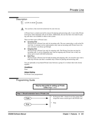 Page 239Private Line
DS2000 Software ManualChapter 1: Features231
Private Line
Description
A Private Line is a trunk reserved for a keyset for placing and answering calls. A user with a Private 
Line knows when important calls are for them. Additionally, the user has their own trunk for plac-
ing calls that is not available to others in the system.
There are three types of Private Lines:
Incoming Only
The keyset has a Private Line only for incoming calls. The user cannot place a call on the Pri-
vate Line. A...