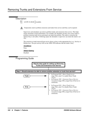 Page 250Removing Trunks and Extensions From Service
242Chapter 1: FeaturesDS2000 Software Manual
Removing Trunks and Extensions From Service
Description
Supervisors and attendants can remove problem trunks and extensions from service. This helps 
ensure maximum system performance. For example, the attendant can busy-out a noisy trunk or 
problem extension until service personnel can repair the problem. The trunk or extension the 
appears busy to all callers. Following repair, the attendant or supervisor can...