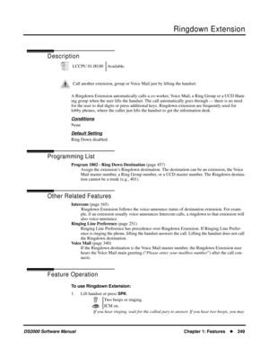 Page 257Ringdown Extension
DS2000 Software ManualChapter 1: Features249
Ringdown Extension
Description
A Ringdown Extension automatically calls a co-worker, Voice Mail, a Ring Group or a UCD Hunt-
ing group when the user lifts the handset. The call automatically goes through — there is no need 
for the user to dial digits or press additional keys. Ringdown extension are frequently used for 
lobby phones, where the caller just lifts the handset to get the information desk.
Conditions
None
Default Setting
Ring...
