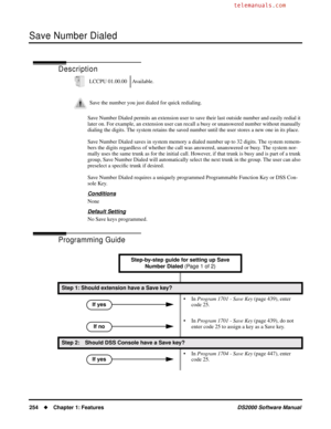 Page 262Save Number Dialed
254Chapter 1: FeaturesDS2000 Software Manual
Save Number Dialed
Description
Save Number Dialed permits an extension user to save their last outside number and easily redial it 
later on. For example, an extension user can recall a busy or unanswered number without manually 
dialing the digits. The system retains the saved number until the user stores a new one in its place.
Save Number Dialed saves in system memory a dialed number up to 32 digits. The system remem-
bers the digits...