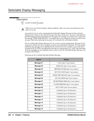 Page 264Selectable Display Messaging
256Chapter 1: FeaturesDS2000 Software Manual
Selectable Display Messaging
Description
An extension user can select a preprogrammed Selectable Display Message for their extension. 
Display keyset callers see the selected message when they call the user’s extension. Selectable Dis-
play Messaging provides personalized text messaging. For example, an extension user could select 
the message “GONE FOR THE DAY.” Any display keyset user calling the extension would see the...