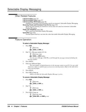 Page 266Selectable Display Messaging
258Chapter 1: FeaturesDS2000 Software Manual
Other Related Features
Call Forwarding (page 43)
Call Forwarding Cancel (page 47)
Call Forwarding, Off-Premise (page 46)
Enabling or canceling Call Forwarding cancels an extension’s Selectable Display Messaging.
Removing Trunks and Extensions From Service (page 242)
Removing and returning an extension to service does not cancel an extension’s Selectable 
Display Messaging.
Single Line Telephones (page 260)
SLTs cannot use...