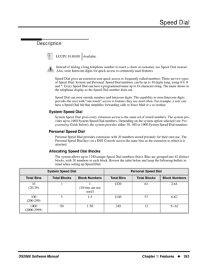 Page 271Speed Dial
DS2000 Software ManualChapter 1: Features263
Speed Dial
Description
Speed Dial gives an extension user quick access to frequently called numbers. There are two types 
of Speed Dial: System and Personal. Speed Dial numbers can be up to 30 digits long, using 0-9, # 
and *. Every Speed Dial can have a programmed name up to 16 characters long. The name shows in 
the telephone display as the Speed Dial number dials out.
Speed Dial can store outside numbers and Intercom digits. The capability to...